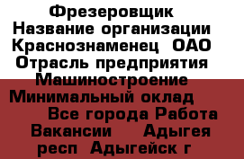 Фрезеровщик › Название организации ­ Краснознаменец, ОАО › Отрасль предприятия ­ Машиностроение › Минимальный оклад ­ 40 000 - Все города Работа » Вакансии   . Адыгея респ.,Адыгейск г.